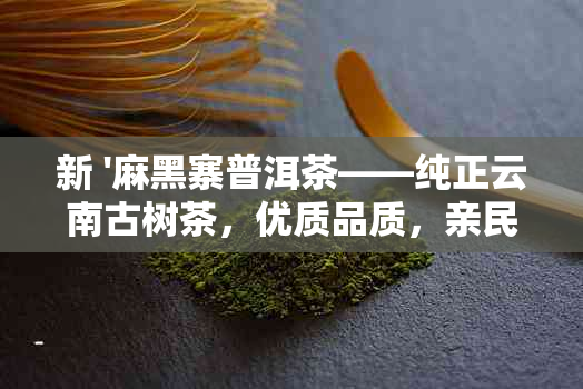 新 '麻黑寨普洱茶——纯正云南古树茶，优质品质，亲民价格'