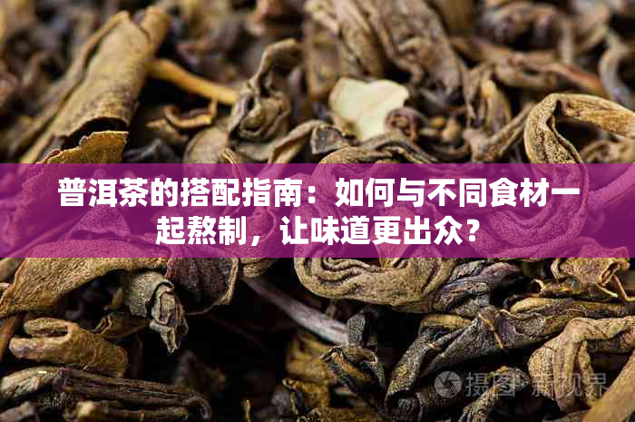 普洱茶的搭配指南：如何与不同食材一起熬制，让味道更出众？