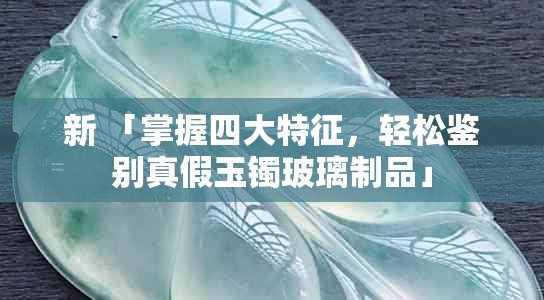 新 「掌握四大特征，轻松鉴别真假玉镯玻璃制品」