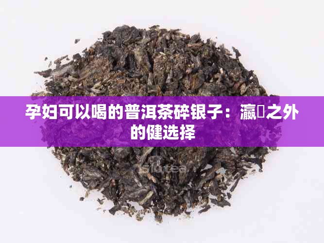 孕妇可以喝的普洱茶碎银子：瀛曞之外的健选择