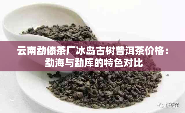 云南勐傣茶厂冰岛古树普洱茶价格： 勐海与勐库的特色对比