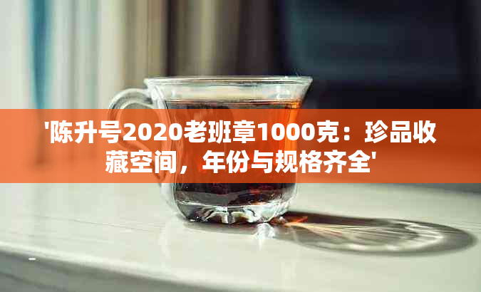 '陈升号2020老班章1000克：珍品收藏空间，年份与规格齐全'