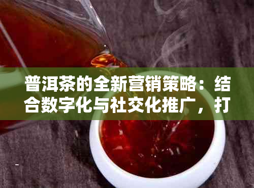 普洱茶的全新营销策略：结合数字化与社交化推广，打造独特消费体验