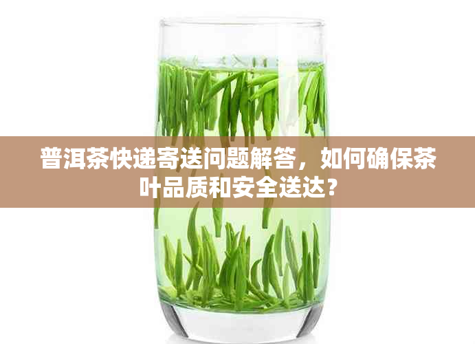 普洱茶快递寄送问题解答，如何确保茶叶品质和安全送达？