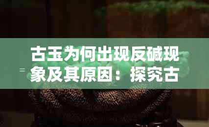 古玉为何出现反碱现象及其原因：探究古玉的变色与发黄背后真相