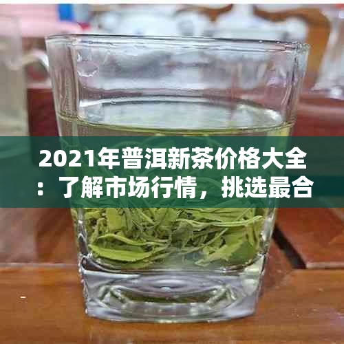 2021年普洱新茶价格大全：了解市场行情，挑选最合适的茶叶