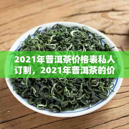 2021年普洱茶价格表私人订制，2021年普洱茶的价格，2021年普洱茶价格行情。