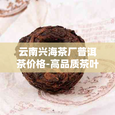 云南兴海茶厂普洱茶价格-高品质茶叶批发与零售