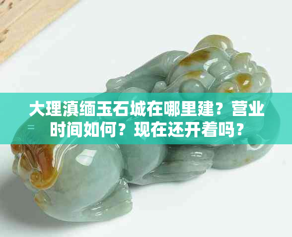 大理滇缅玉石城在哪里建？营业时间如何？现在还开着吗？