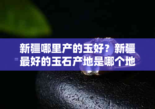 新疆哪里产的玉好？新疆更好的玉石产地是哪个地方？