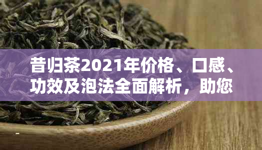 昔归茶2021年价格、口感、功效及泡法全面解析，助您选购更合适的茶叶