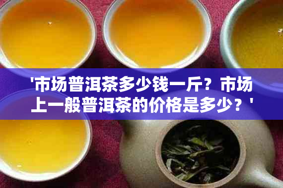 '市场普洱茶多少钱一斤？市场上一般普洱茶的价格是多少？'