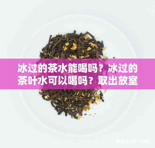 冰过的茶水能喝吗？冰过的茶叶水可以喝吗？取出放室下能保存多久？