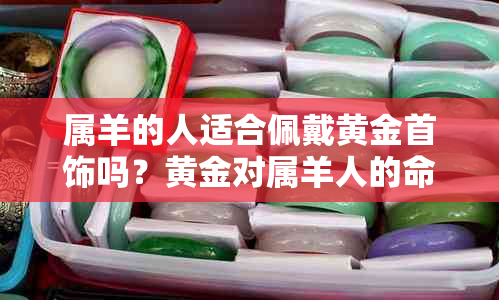 属羊的人适合佩戴黄金首饰吗？黄金对属羊人的命运和性格有哪些影响？