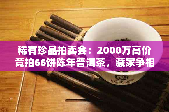 稀有珍品拍卖会：2000万高价竞拍66饼陈年普洱茶，藏家争相角逐