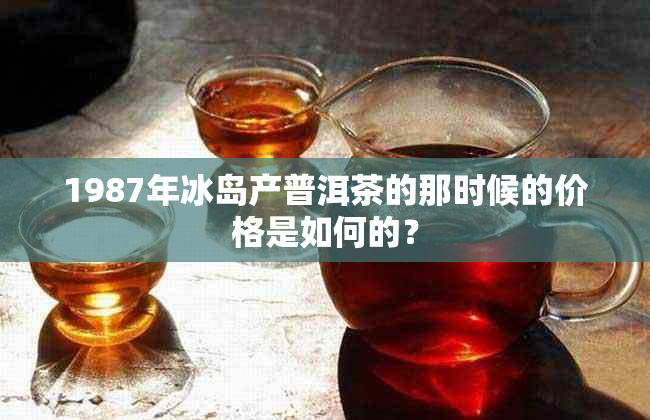 1987年冰岛产普洱茶的那时候的价格是如何的？