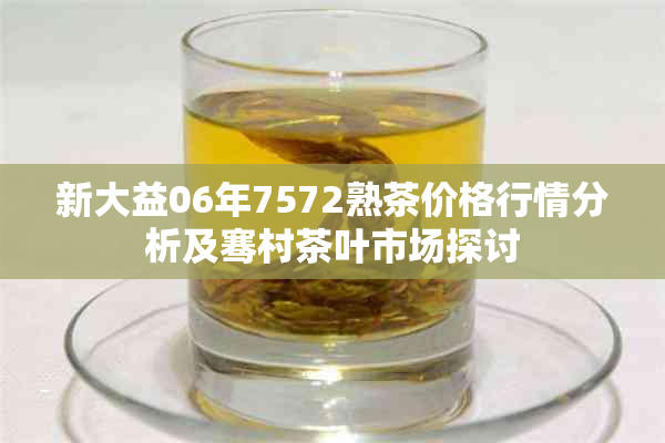 新大益06年7572熟茶价格行情分析及骞村茶叶市场探讨