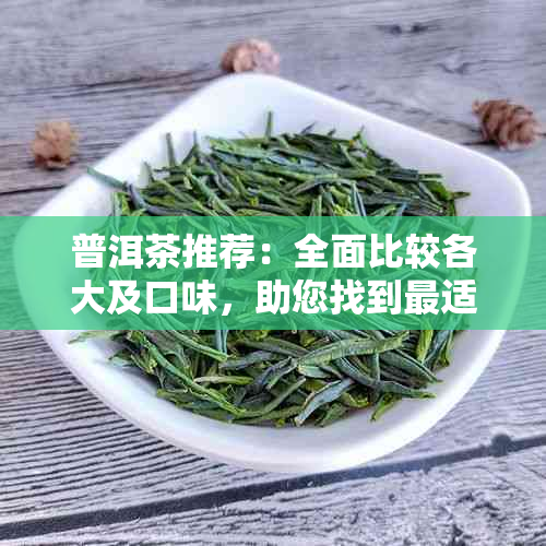 普洱茶推荐：全面比较各大及口味，助您找到最适合您的好喝普洱茶！