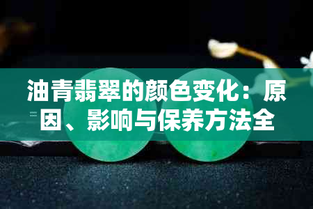 油青翡翠的颜色变化：原因、影响与保养方法全面解析