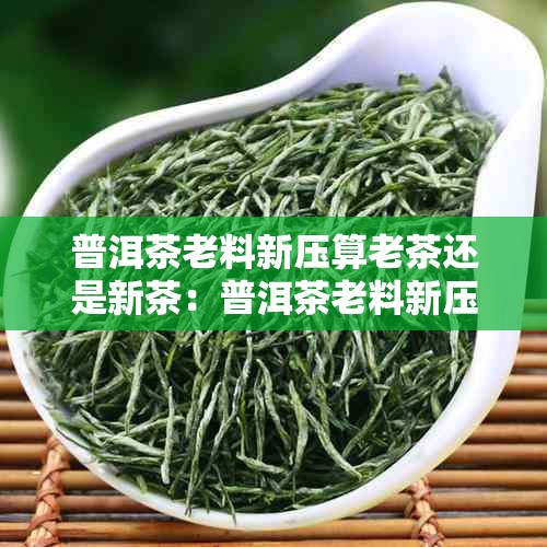 普洱茶老料新压算老茶还是新茶：普洱茶老料新压好还是老料老制好？