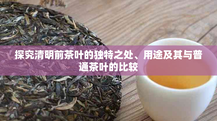 探究清明前茶叶的独特之处、用途及其与普通茶叶的比较