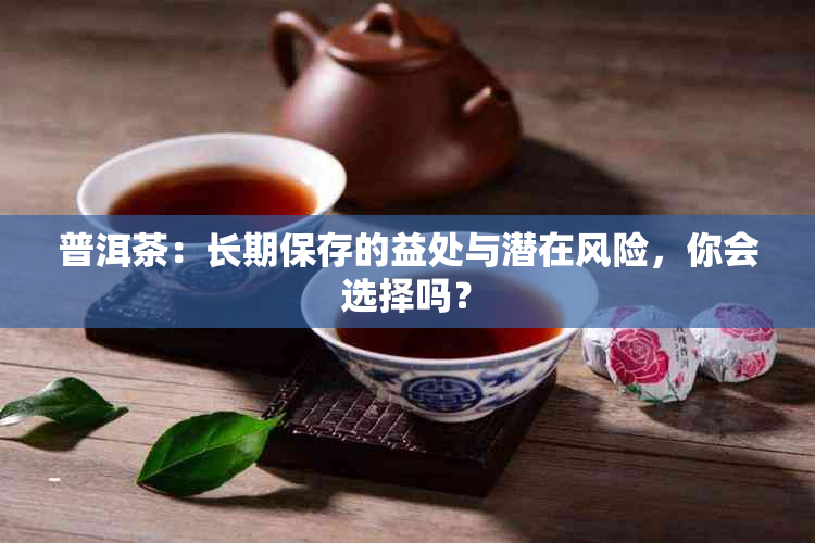 普洱茶：长期保存的益处与潜在风险，你会选择吗？