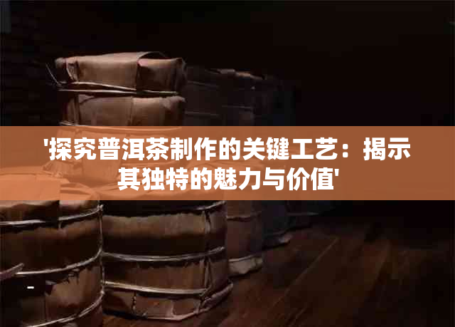 '探究普洱茶制作的关键工艺：揭示其独特的魅力与价值'