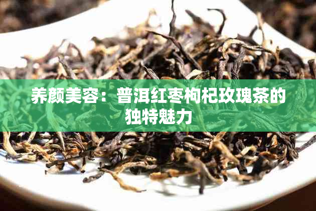 养颜美容：普洱红枣枸杞玫瑰茶的独特魅力