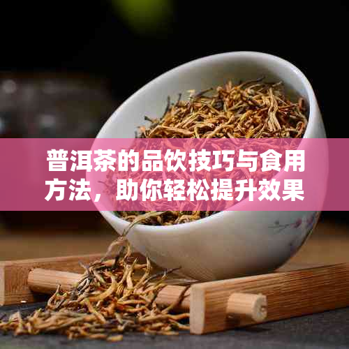 普洱茶的品饮技巧与食用方法，助你轻松提升效果！