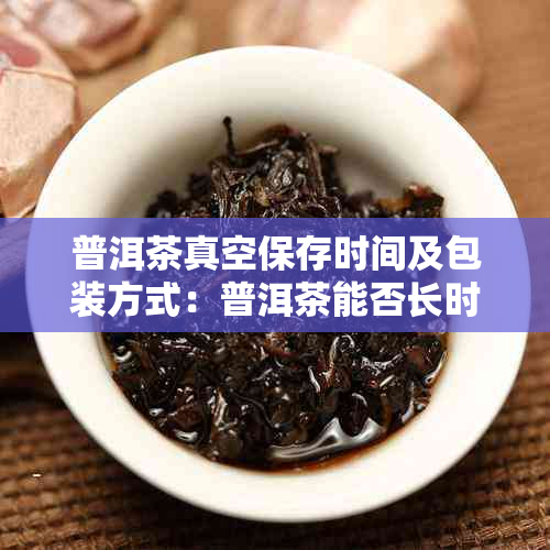 普洱茶真空保存时间及包装方式：普洱茶能否长时间真空保存？一年内可以吗？