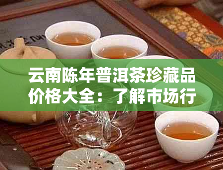 云南陈年普洱茶珍藏品价格大全：了解市场行情，挑选投资品