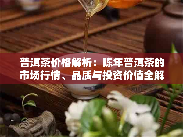 普洱茶价格解析：陈年普洱茶的市场行情、品质与投资价值全解析