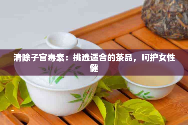 清除子宫素：挑选适合的茶品，呵护女性健