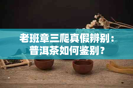 老班章三爬真假辨别：普洱茶如何鉴别？