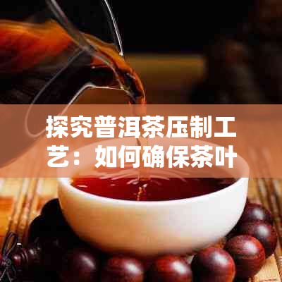 探究普洱茶压制工艺：如何确保茶叶紧实且品质优良？