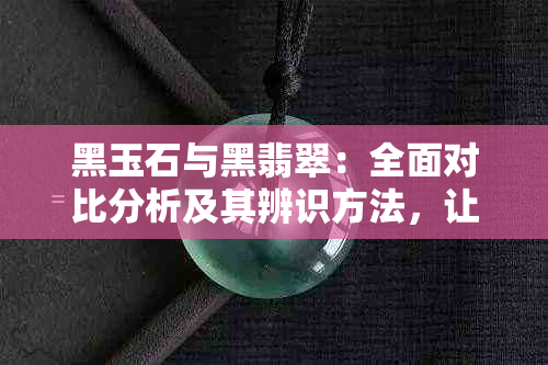 黑玉石与黑翡翠：全面对比分析及其辨识方法，让你轻松区分两者差异