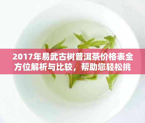 2017年易武古树普洱茶价格表全方位解析与比较，帮助您轻松挑选最适合的茶叶