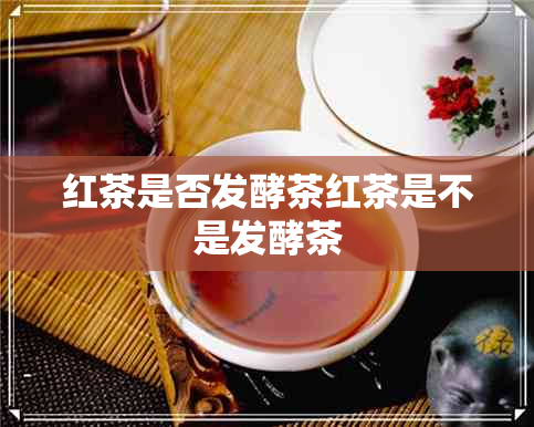 红茶是否发酵茶红茶是不是发酵茶