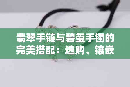 翡翠手链与碧玺手镯的完美搭配：选购、镶嵌技巧与注意事项全方位解析