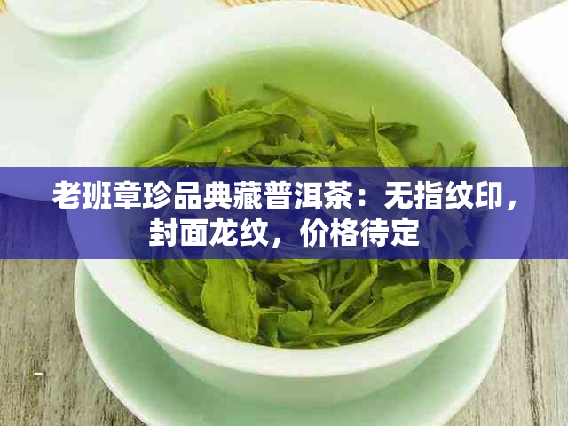 老班章珍品典藏普洱茶：无指纹印，封面龙纹，价格待定