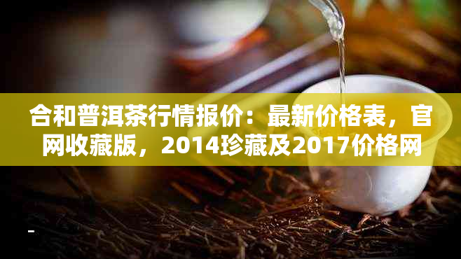 合和普洱茶行情报价：最新价格表，官网收藏版，2014珍藏及2017价格网