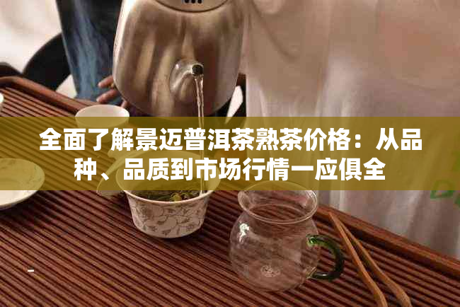 全面了解景迈普洱茶熟茶价格：从品种、品质到市场行情一应俱全