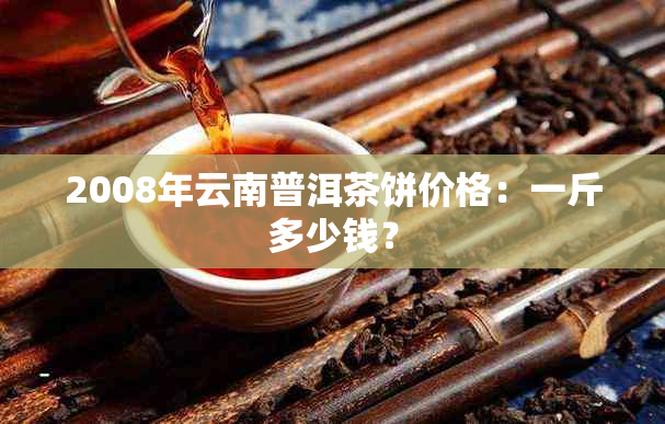 2008年云南普洱茶饼价格：一斤多少钱？