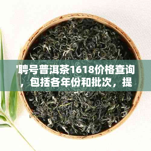 '聘号普洱茶1618价格查询，包括各年份和批次，提供最全面的价格信息。'