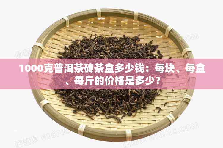 1000克普洱茶砖茶盒多少钱：每块、每盒、每斤的价格是多少？