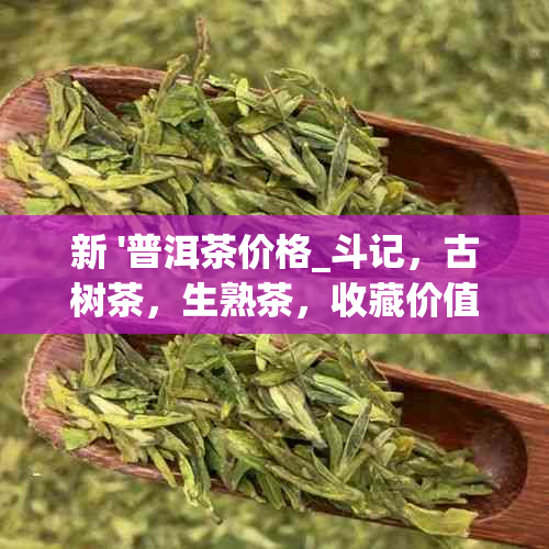 新 '普洱茶价格_斗记，古树茶，生熟茶，收藏价值等全方位解析'