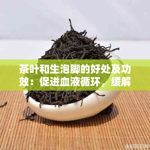 茶叶和生泡脚的好处及功效：促进血液循环，缓解疲劳，消炎镇痛。