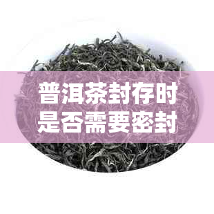 普洱茶封存时是否需要密封？如何正确保存普洱茶以保持其品质？