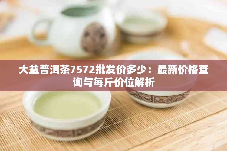 大益普洱茶7572批发价多少：最新价格查询与每斤价位解析