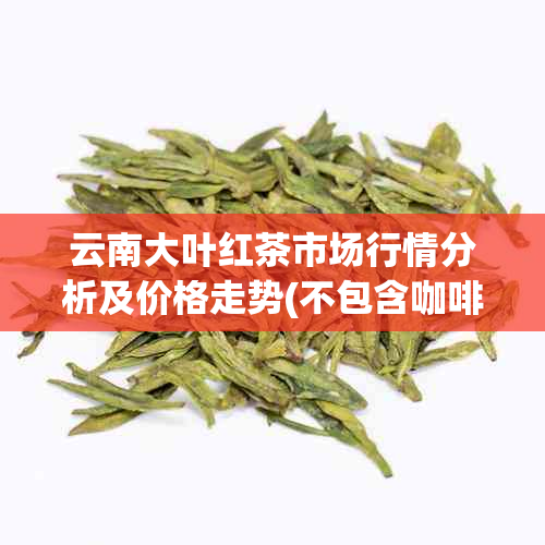 云南大叶红茶市场行情分析及价格走势(不包含 *** 成分)